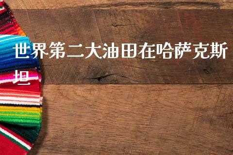 世界第二大油田在哈萨克斯坦_https://www.kuaijiepai.net_期货在线_第1张