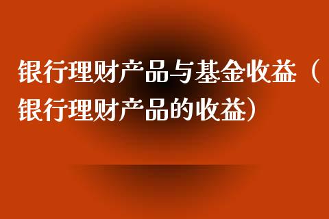 银行理财产品与基金收益（银行理财产品的收益）_https://www.kuaijiepai.net_期货理财_第1张