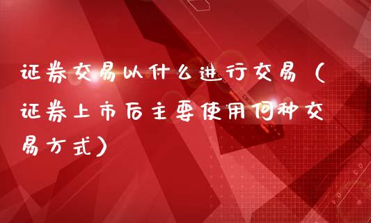 证券交易以什么进行交易（证券上市后主要使用何种交易方式）_https://www.kuaijiepai.net_期货资讯_第1张