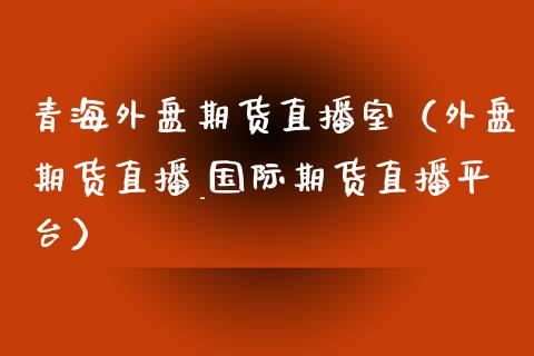 青海外盘期货直播室（外盘期货直播_国际期货直播平台）_https://www.kuaijiepai.net_期货在线_第1张