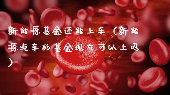 新能源基金还能上车（新能源汽车的基金现在可以上吗）_https://www.kuaijiepai.net_期货理财_第1张