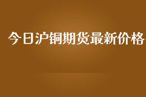今日沪铜期货最新价格_https://www.kuaijiepai.net_期货在线_第1张