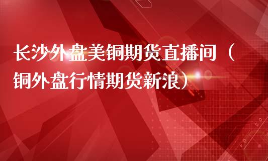 长沙外盘美铜期货直播间（铜外盘行情期货新浪）_https://www.kuaijiepai.net_期货在线_第1张