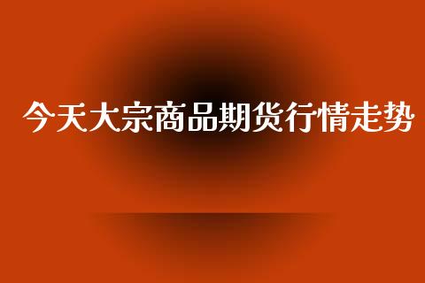 今天大宗商品期货行情走势_https://www.kuaijiepai.net_国际期货_第1张