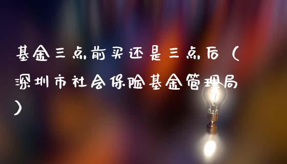 基金三点前买还是三点后（深圳市社会保险基金管理局）_https://www.kuaijiepai.net_投资理财_第1张