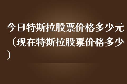 今日特斯拉股票价格多少元（现在特斯拉股票价格多少）_https://www.kuaijiepai.net_新股新闻_第1张