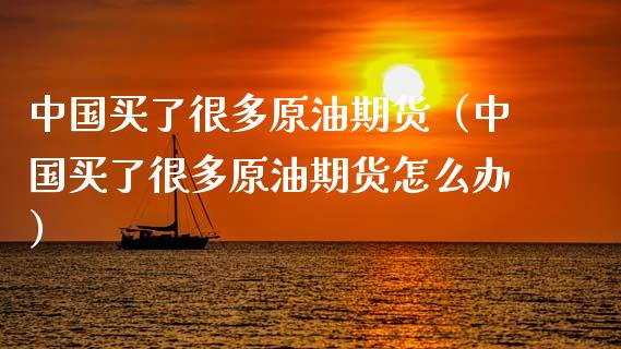 中国买了很多原油期货（中国买了很多原油期货怎么办）_https://www.kuaijiepai.net_国际期货_第1张
