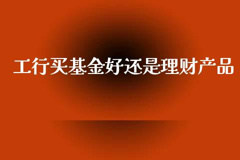 工行买基金好还是理财产品_https://www.kuaijiepai.net_投资理财_第1张