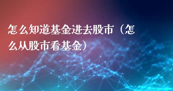 怎么知道基金进去股市（怎么从股市看基金）_https://www.kuaijiepai.net_投资理财_第1张
