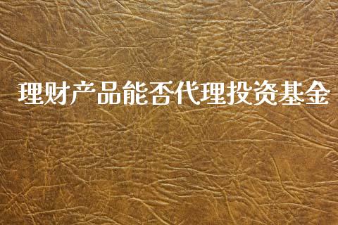 理财产品能否代理投资基金_https://www.kuaijiepai.net_投资理财_第1张