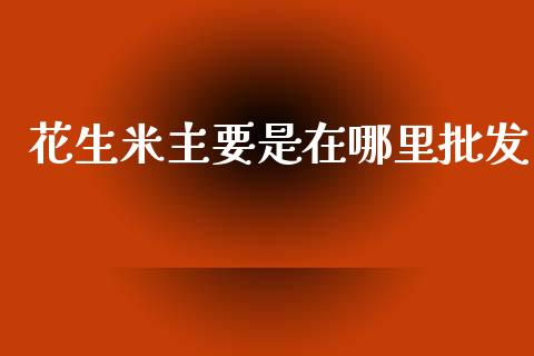 花生米主要是在哪里批发_https://www.kuaijiepai.net_国际期货_第1张