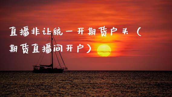 直播非让统一开期货户头（期货直播间开户）_https://www.kuaijiepai.net_期货在线_第1张