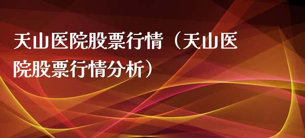 天山医院股票行情（天山医院股票行情分析）_https://www.kuaijiepai.net_新股新闻_第1张