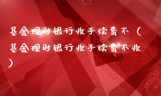 基金理财银行收手续费不（基金理财银行收手续费不收）_https://www.kuaijiepai.net_投资理财_第1张