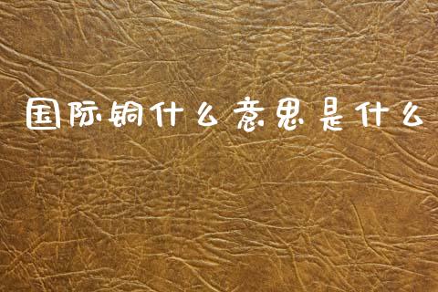 国际铜什么意思是什么_投资理财_第1张_快捷排财经网 国际铜什么意思是什么_https://www.kuaijiepai.net_投资理财_第1张