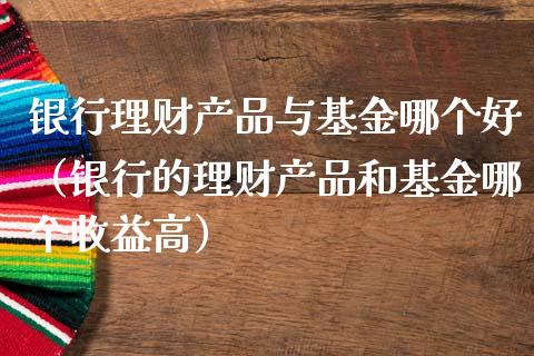 银行理财产品与基金哪个好（银行的理财产品和基金哪个收益高）_https://www.kuaijiepai.net_投资理财_第1张