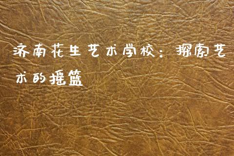 济南花生艺术学校：探索艺术的摇篮_https://www.kuaijiepai.net_期货资讯_第1张