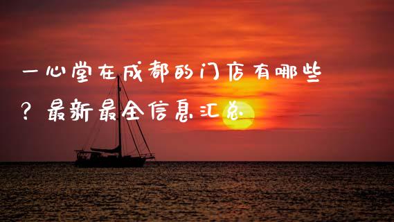 一心堂在成都的门店有哪些？最新最全信息汇总_https://www.kuaijiepai.net_国际期货_第1张