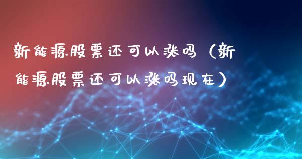 新能源股票还可以涨吗（新能源股票还可以涨吗现在）_https://www.kuaijiepai.net_股票理论_第1张