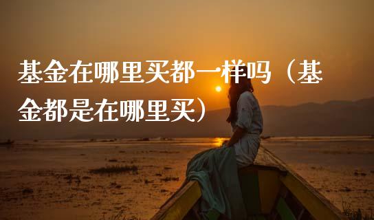 基金在哪里买都一样吗（基金都是在哪里买）_https://www.kuaijiepai.net_期货理财_第1张