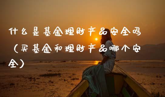 什么是基金理财产品安全吗（买基金和理财产品哪个安全）_https://www.kuaijiepai.net_投资理财_第1张