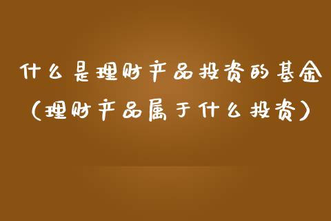 什么是理财产品投资的基金（理财产品属于什么投资）_https://www.kuaijiepai.net_投资理财_第1张