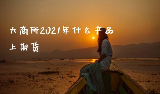 大商所2021年什么产品上期货_https://www.kuaijiepai.net_期货理财_第1张