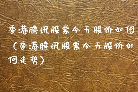 香港腾讯股票今天股价如何（香港腾讯股票今天股价如何走势）_https://www.kuaijiepai.net_股票理论_第1张