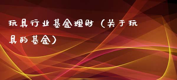 玩具行业基金理财（关于玩具的基金）_https://www.kuaijiepai.net_期货理财_第1张