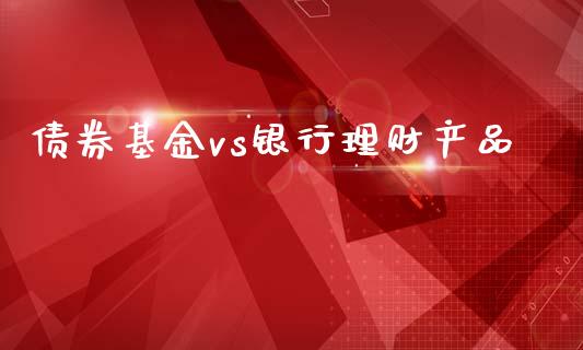 债券基金vs银行理财产品_https://www.kuaijiepai.net_投资理财_第1张
