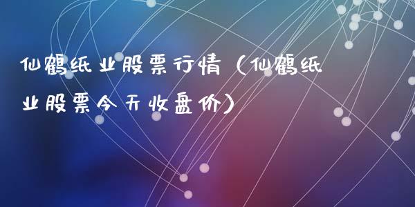 仙鹤纸业股票行情（仙鹤纸业股票今天收盘价）_https://www.kuaijiepai.net_国际股建_第1张