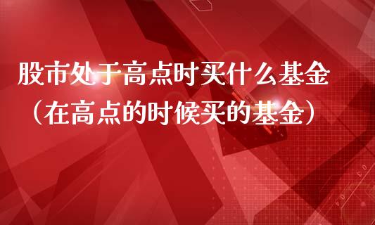 股市处于高点时买什么基金（在高点的时候买的基金）_https://www.kuaijiepai.net_期货理财_第1张