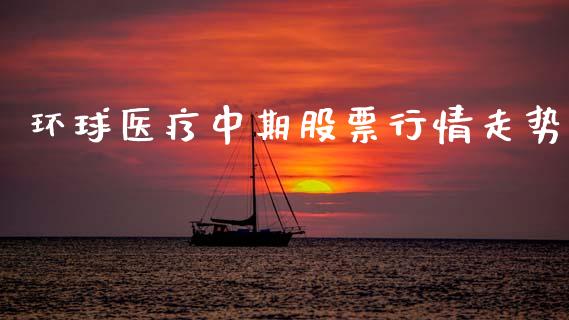环球医疗中期股票行情走势_https://www.kuaijiepai.net_新股新闻_第1张