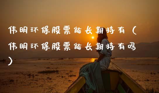 伟明环保股票能长期持有（伟明环保股票能长期持有吗）_https://www.kuaijiepai.net_新股新闻_第1张