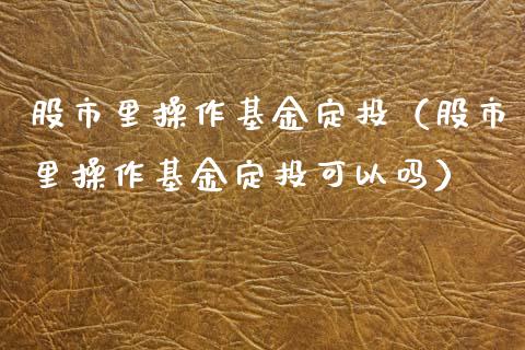 股市里操作基金定投（股市里操作基金定投可以吗）_https://www.kuaijiepai.net_期货理财_第1张