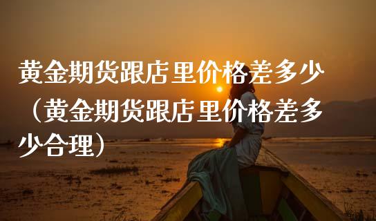 黄金期货跟店里价格差多少（黄金期货跟店里价格差多少合理）_https://www.kuaijiepai.net_国际期货_第1张