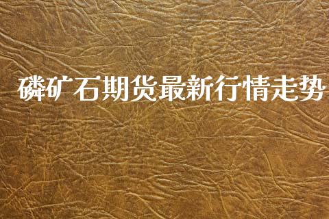 磷矿石期货最新行情走势_https://www.kuaijiepai.net_国际期货_第1张